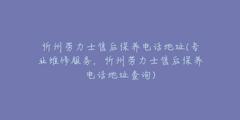 忻州劳力士售后保养电话地址(专业维修服务，忻州劳力士售后保养电话地址查询)