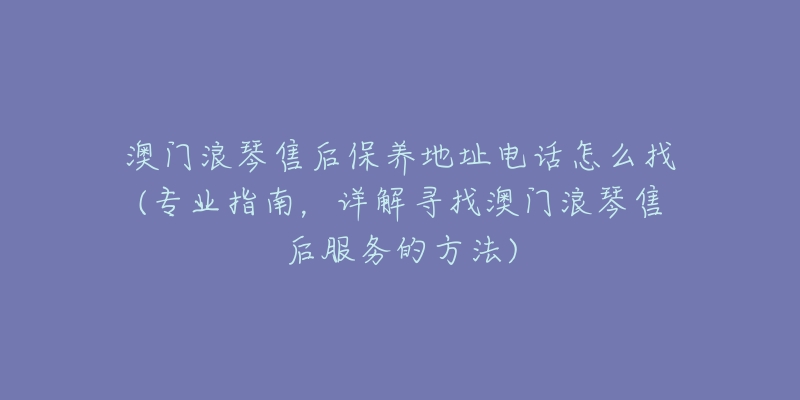 澳门浪琴售后保养地址电话怎么找(专业指南，详解寻找澳门浪琴售后服务的方法)