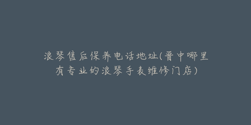 浪琴售后保养电话地址(晋中哪里有专业的浪琴手表维修门店)