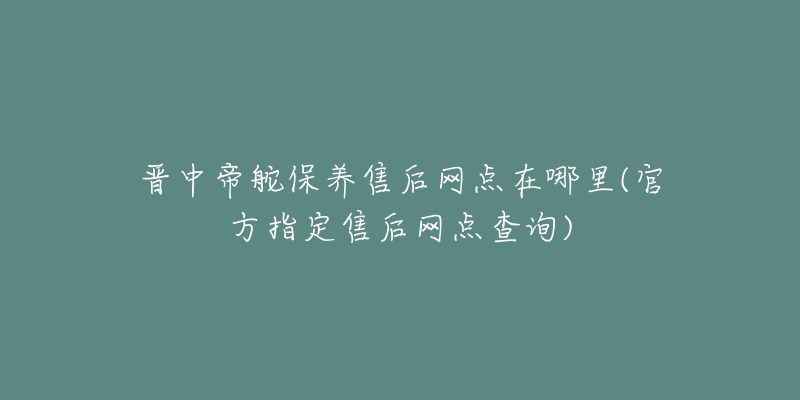 晋中帝舵保养售后网点在哪里(官方指定售后网点查询)