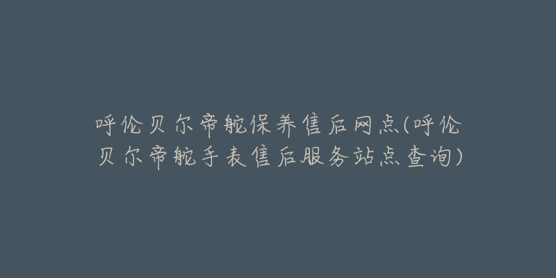 呼伦贝尔帝舵保养售后网点(呼伦贝尔帝舵手表售后服务站点查询)