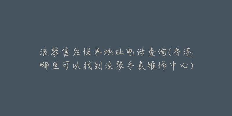 浪琴售后保养地址电话查询(香港哪里可以找到浪琴手表维修中心)