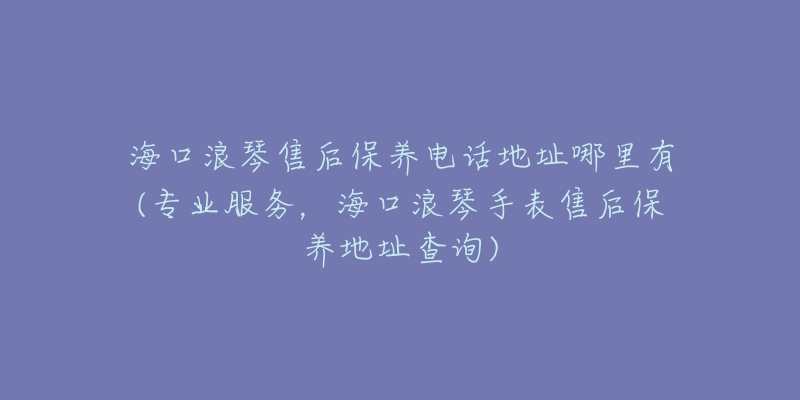 海口浪琴售后保养电话地址哪里有(专业服务，海口浪琴手表售后保养地址查询)