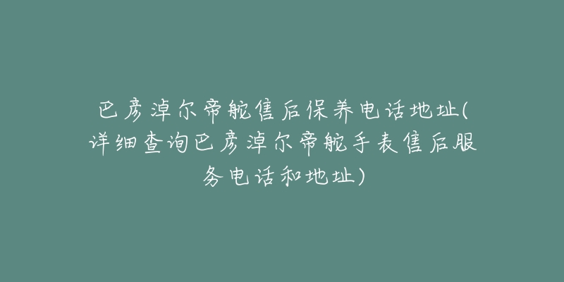 巴彦淖尔帝舵售后保养电话地址(详细查询巴彦淖尔帝舵手表售后服务电话和地址)