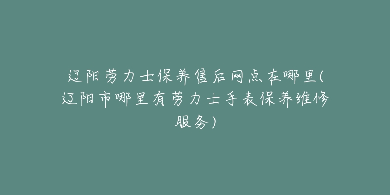 辽阳劳力士保养售后网点在哪里(辽阳市哪里有劳力士手表保养维修服务)