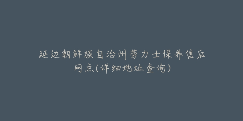 延边朝鲜族自治州劳力士保养售后网点(详细地址查询)