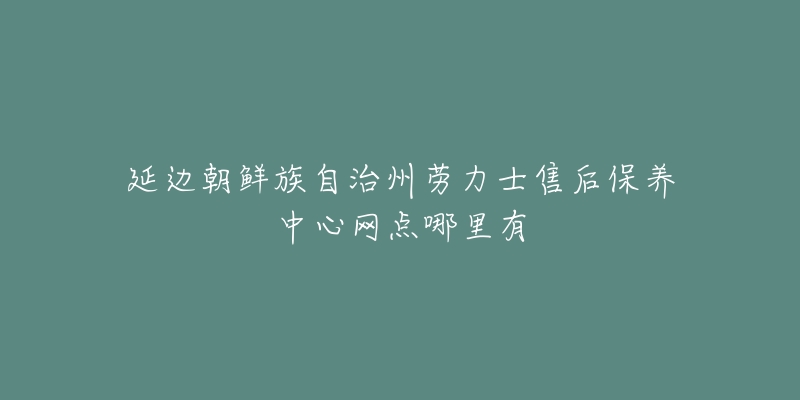 延边朝鲜族自治州劳力士售后保养中心网点哪里有