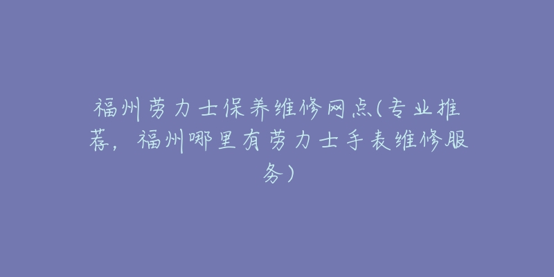 福州劳力士保养维修网点(专业推荐，福州哪里有劳力士手表维修服务)