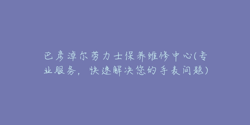 巴彦淖尔劳力士保养维修中心(专业服务，快速解决您的手表问题)