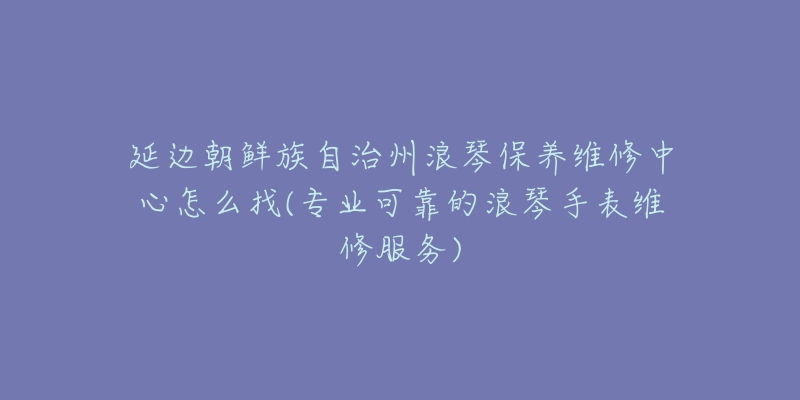 延边朝鲜族自治州浪琴保养维修中心怎么找(专业可靠的浪琴手表维修服务)