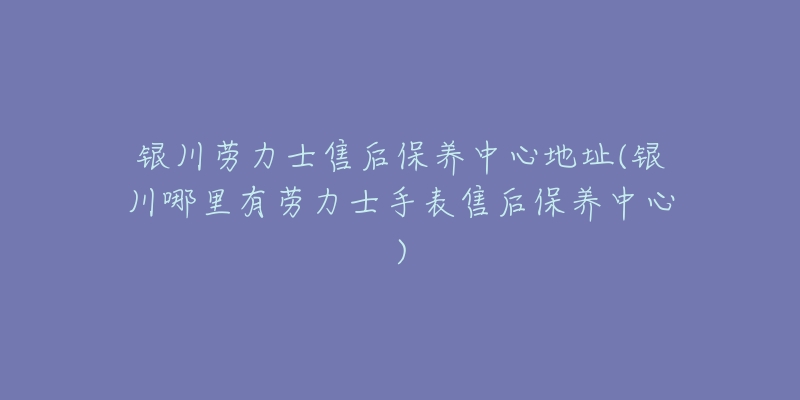 银川劳力士售后保养中心地址(银川哪里有劳力士手表售后保养中心)