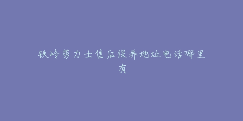 铁岭劳力士售后保养地址电话哪里有