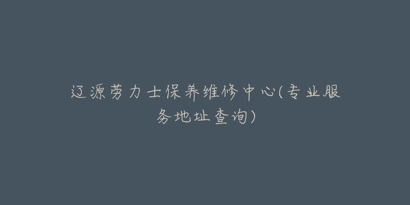 辽源劳力士保养维修中心(专业服务地址查询)