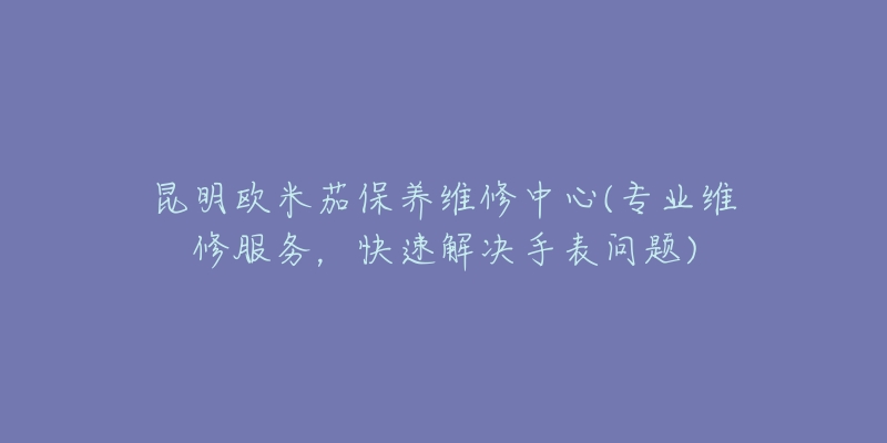 昆明欧米茄保养维修中心(专业维修服务，快速解决手表问题)