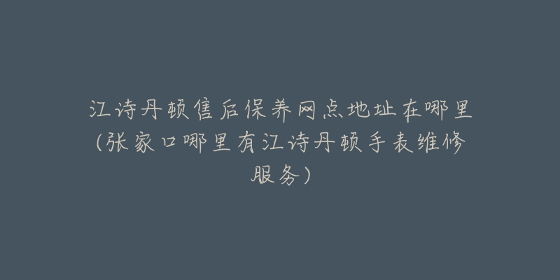 江诗丹顿售后保养网点地址在哪里(张家口哪里有江诗丹顿手表维修服务)