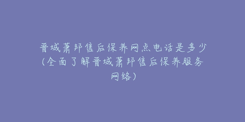 晋城萧邦售后保养网点电话是多少(全面了解晋城萧邦售后保养服务网络)