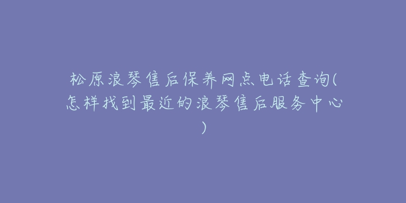 松原浪琴售后保养网点电话查询(怎样找到最近的浪琴售后服务中心)