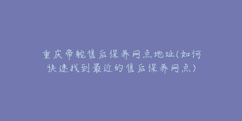 重庆帝舵售后保养网点地址(如何快速找到最近的售后保养网点)