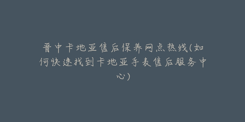 晋中卡地亚售后保养网点热线(如何快速找到卡地亚手表售后服务中心)