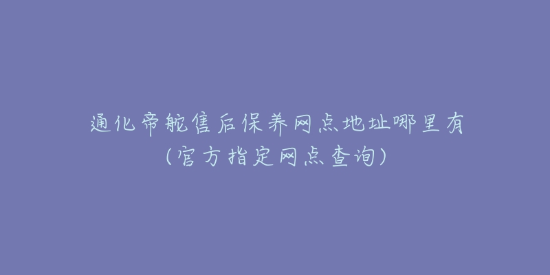 通化帝舵售后保养网点地址哪里有(官方指定网点查询)