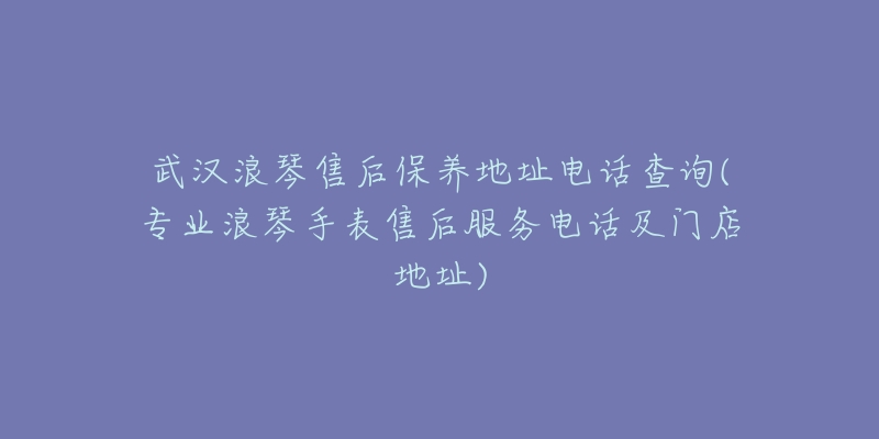 武汉浪琴售后保养地址电话查询(专业浪琴手表售后服务电话及门店地址)