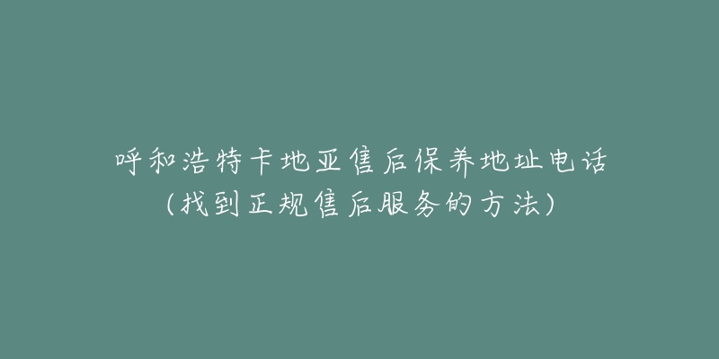 呼和浩特卡地亚售后保养地址电话(找到正规售后服务的方法)