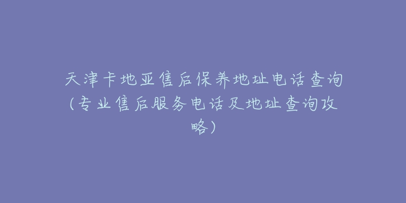 天津卡地亚售后保养地址电话查询(专业售后服务电话及地址查询攻略)