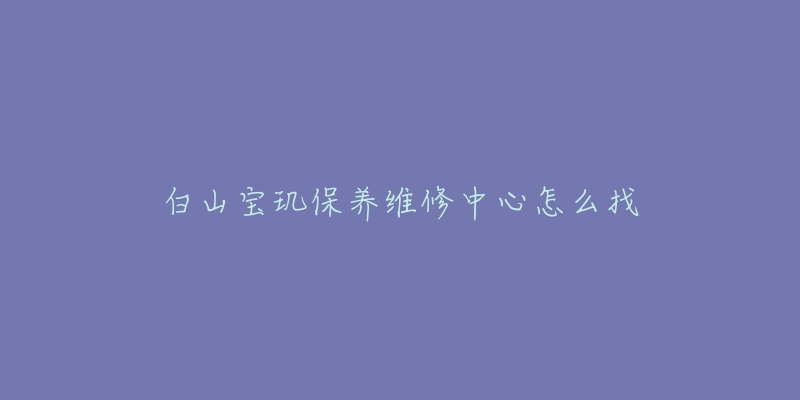 白山宝玑保养维修中心怎么找