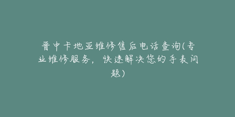 晋中卡地亚维修售后电话查询(专业维修服务，快速解决您的手表问题)