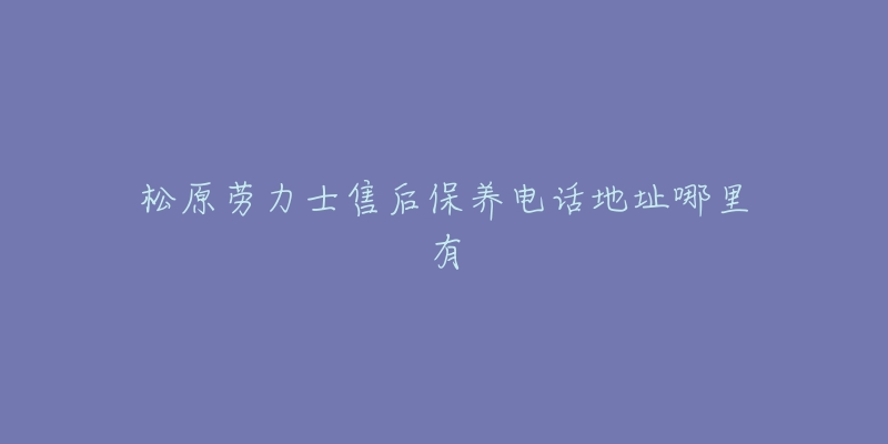 松原劳力士售后保养电话地址哪里有