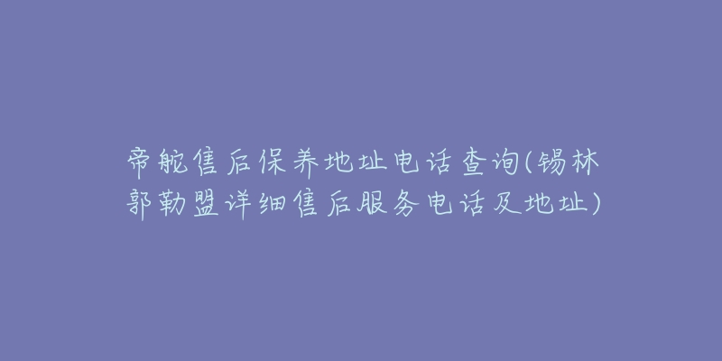 帝舵售后保养地址电话查询(锡林郭勒盟详细售后服务电话及地址)