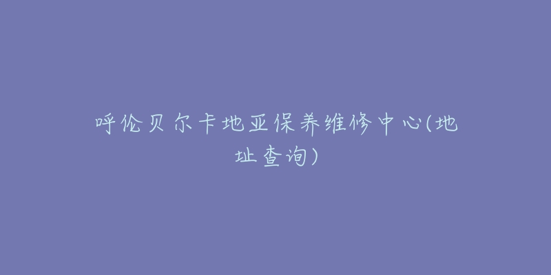 呼伦贝尔卡地亚保养维修中心(地址查询)