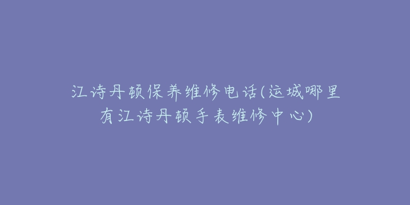 江诗丹顿保养维修电话(运城哪里有江诗丹顿手表维修中心)