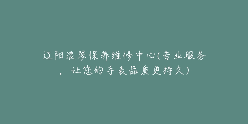 辽阳浪琴保养维修中心(专业服务，让您的手表品质更持久)