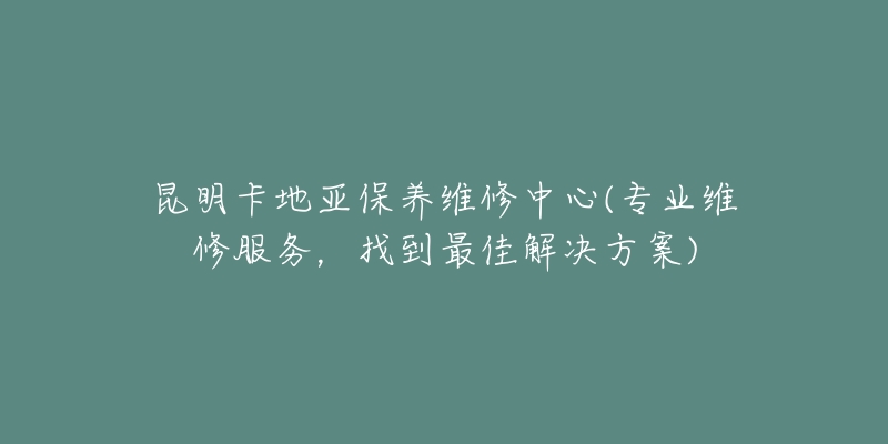 昆明卡地亚保养维修中心(专业维修服务，找到最佳解决方案)