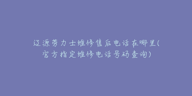 辽源劳力士维修售后电话在哪里(官方指定维修电话号码查询)