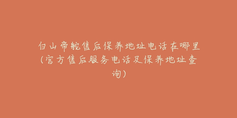 白山帝舵售后保养地址电话在哪里(官方售后服务电话及保养地址查询)