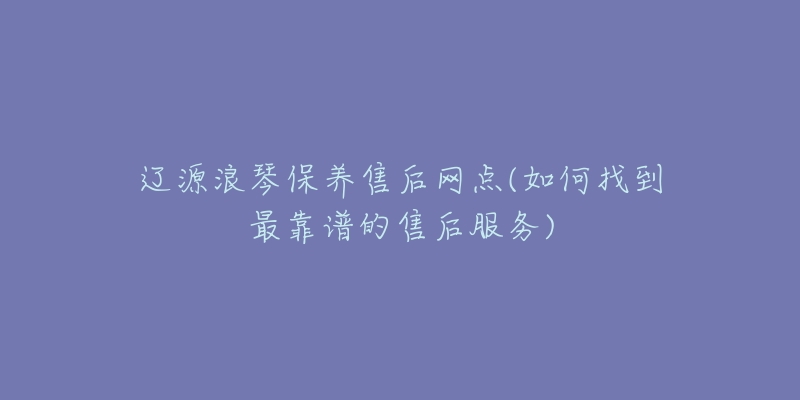 辽源浪琴保养售后网点(如何找到最靠谱的售后服务)