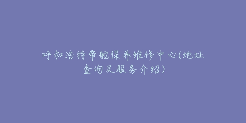 呼和浩特帝舵保养维修中心(地址查询及服务介绍)