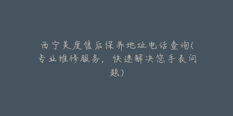 西宁美度售后保养地址电话查询(专业维修服务，快速解决您手表问题)