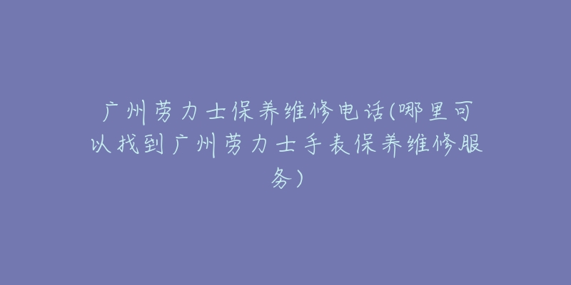 广州劳力士保养维修电话(哪里可以找到广州劳力士手表保养维修服务)