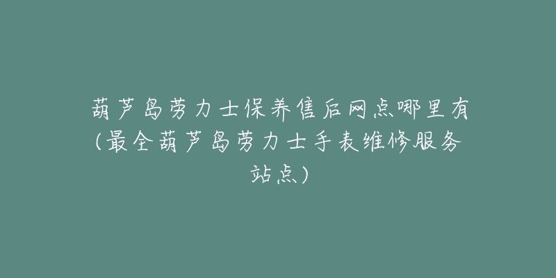 葫芦岛劳力士保养售后网点哪里有(最全葫芦岛劳力士手表维修服务站点)