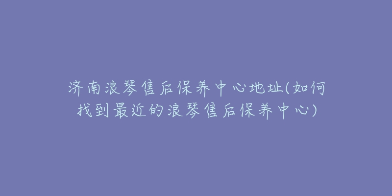 济南浪琴售后保养中心地址(如何找到最近的浪琴售后保养中心)