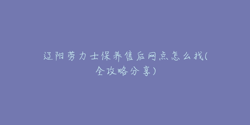 辽阳劳力士保养售后网点怎么找(全攻略分享)