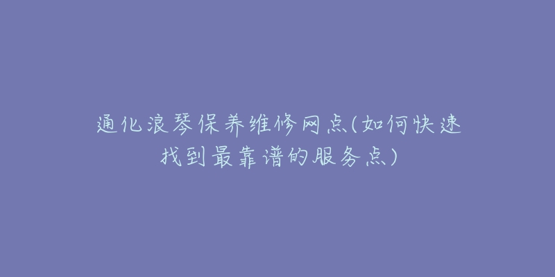 通化浪琴保养维修网点(如何快速找到最靠谱的服务点)