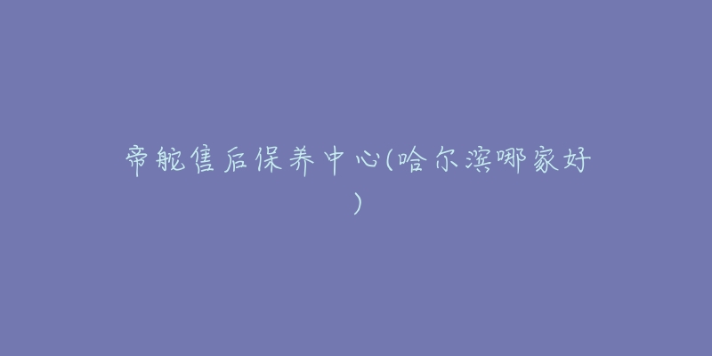 帝舵售后保养中心(哈尔滨哪家好)