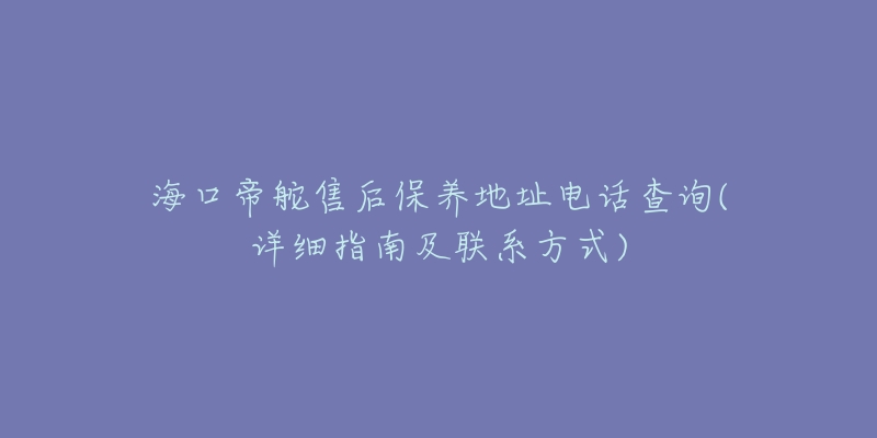 海口帝舵售后保养地址电话查询(详细指南及联系方式)