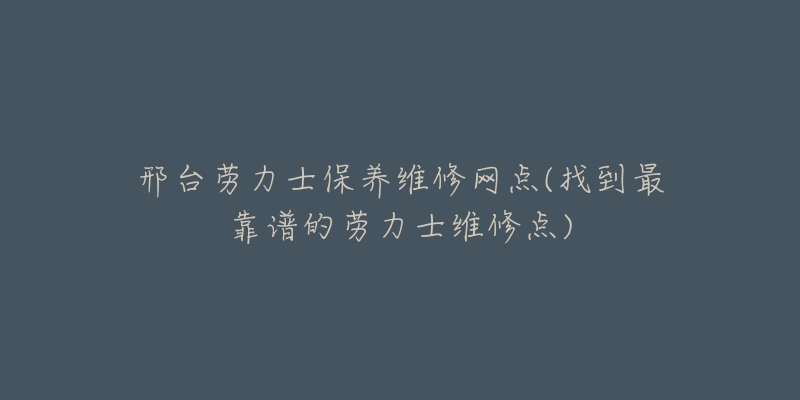 邢台劳力士保养维修网点(找到最靠谱的劳力士维修点)