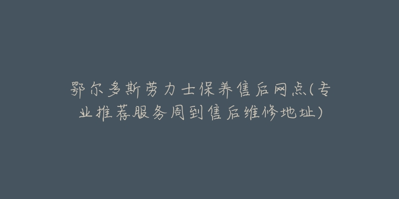 鄂尔多斯劳力士保养售后网点(专业推荐服务周到售后维修地址)