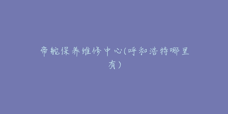 帝舵保养维修中心(呼和浩特哪里有)